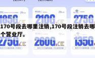 170号段去哪里注销,170号段注销去哪个营业厅。