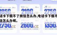 电话卡下载不了微信怎么办,电话卡下载不了微信怎么办呢。
