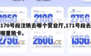 170号段注销去哪个营业厅,171号段去哪里销卡。